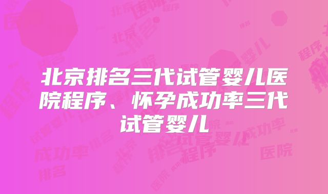 北京排名三代试管婴儿医院程序、怀孕成功率三代试管婴儿
