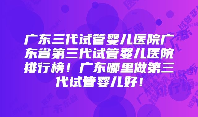 广东三代试管婴儿医院广东省第三代试管婴儿医院排行榜！广东哪里做第三代试管婴儿好！