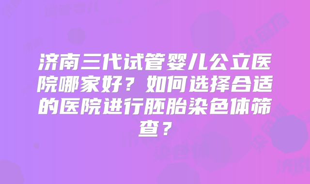 济南三代试管婴儿公立医院哪家好？如何选择合适的医院进行胚胎染色体筛查？