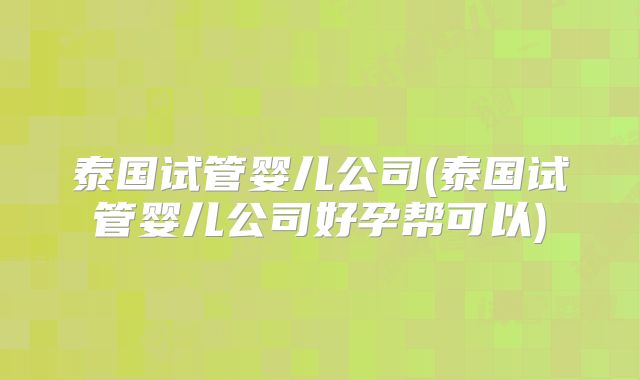 泰国试管婴儿公司(泰国试管婴儿公司好孕帮可以)
