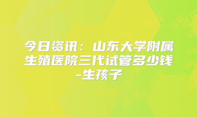 今日资讯：山东大学附属生殖医院三代试管多少钱-生孩子