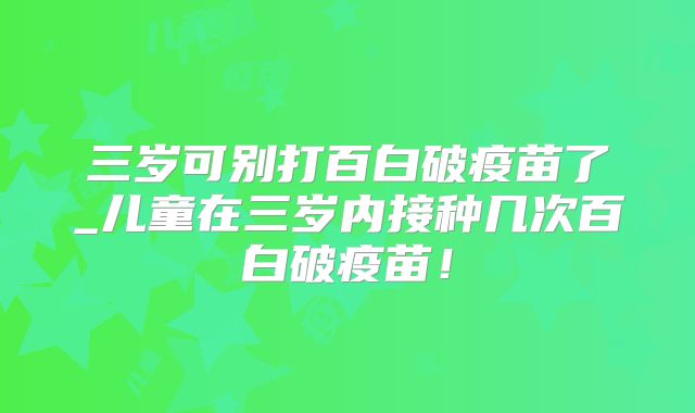 三岁可别打百白破疫苗了_儿童在三岁内接种几次百白破疫苗！