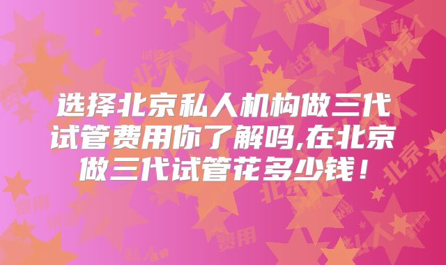 选择北京私人机构做三代试管费用你了解吗,在北京做三代试管花多少钱！