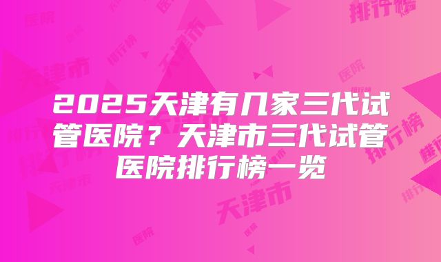 2025天津有几家三代试管医院？天津市三代试管医院排行榜一览