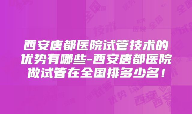 西安唐都医院试管技术的优势有哪些-西安唐都医院做试管在全国排多少名！