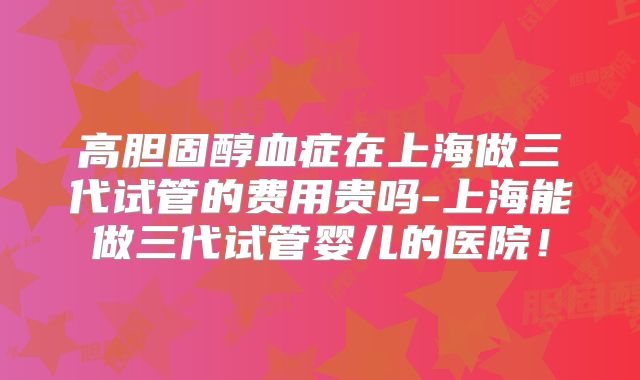高胆固醇血症在上海做三代试管的费用贵吗-上海能做三代试管婴儿的医院！