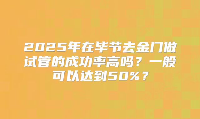 2025年在毕节去金门做试管的成功率高吗?一般可以达到50%?