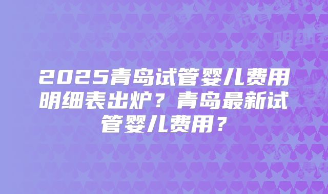 2025青岛试管婴儿费用明细表出炉？青岛最新试管婴儿费用？
