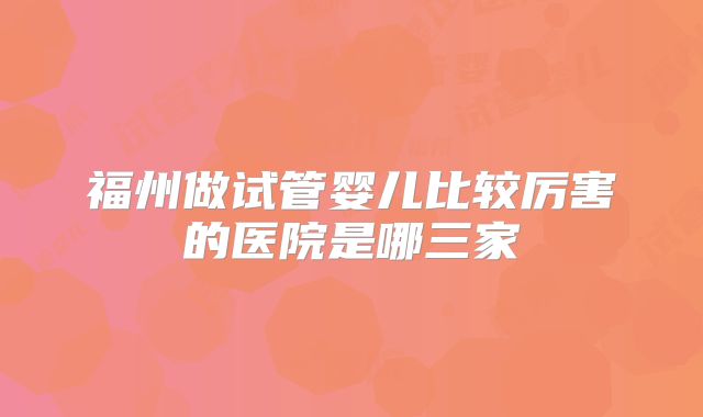 福州做试管婴儿比较厉害的医院是哪三家