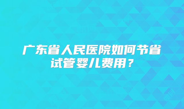 广东省人民医院如何节省试管婴儿费用？