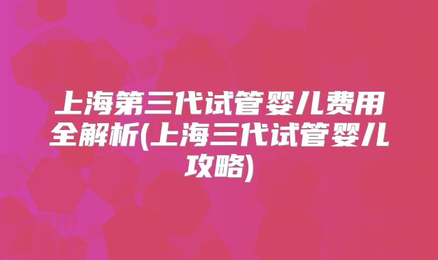 上海第三代试管婴儿费用全解析(上海三代试管婴儿攻略)