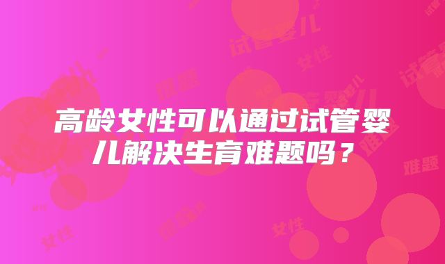 高龄女性可以通过试管婴儿解决生育难题吗？