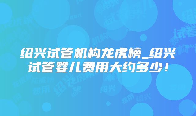 绍兴试管机构龙虎榜_绍兴试管婴儿费用大约多少！