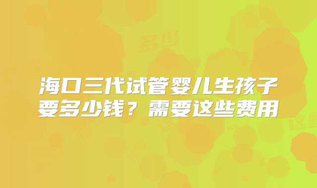海口三代试管婴儿生孩子要多少钱？需要这些费用