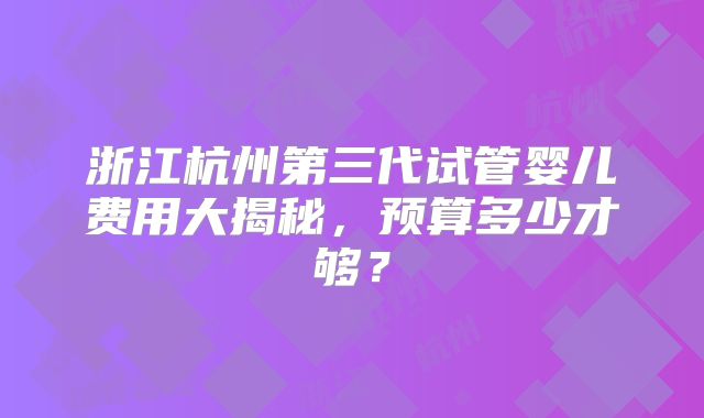 浙江杭州第三代试管婴儿费用大揭秘，预算多少才够？
