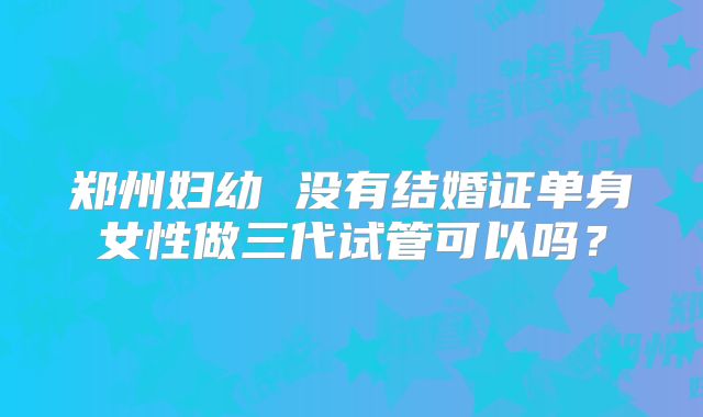 郑州妇幼 没有结婚证单身女性做三代试管可以吗？