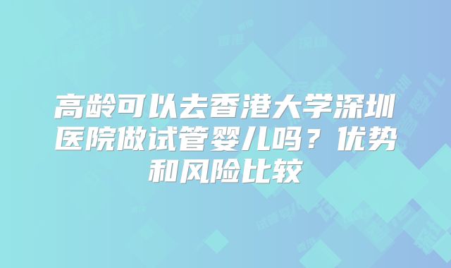 高龄可以去香港大学深圳医院做试管婴儿吗？优势和风险比较