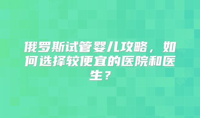 俄罗斯试管婴儿攻略，如何选择较便宜的医院和医生？