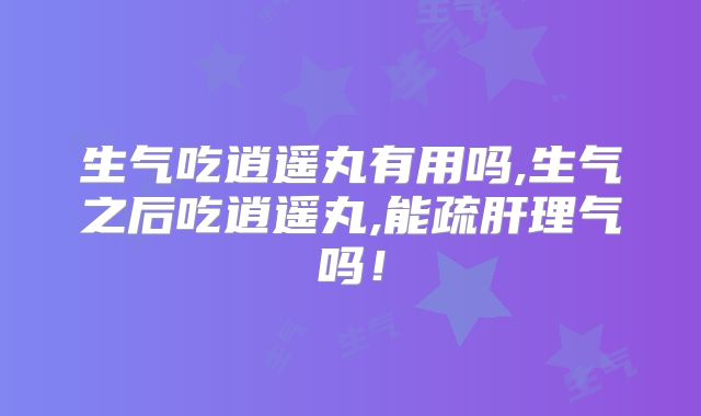 生气吃逍遥丸有用吗,生气之后吃逍遥丸,能疏肝理气吗！