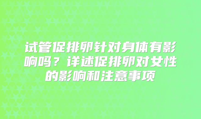 试管促排卵针对身体有影响吗?详述促排卵对女性的影响和注意事项