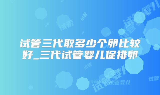 试管三代取多少个卵比较好_三代试管婴儿促排卵