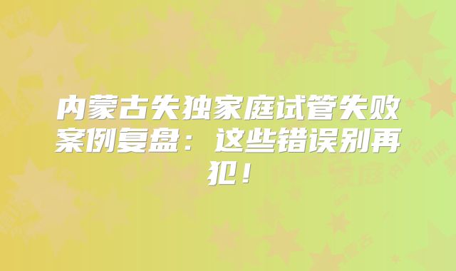 内蒙古失独家庭试管失败案例复盘：这些错误别再犯！