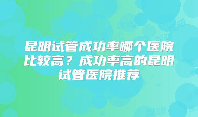 昆明试管成功率哪个医院比较高?成功率高的昆明试管医院推荐