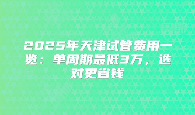 2025年天津试管费用一览：单周期最低3万，选对更省钱