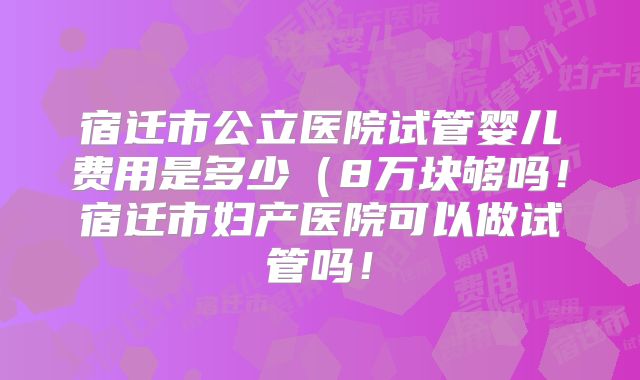 宿迁市公立医院试管婴儿费用是多少（8万块够吗！宿迁市妇产医院可以做试管吗！