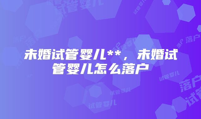 未婚试管婴儿**，未婚试管婴儿怎么落户