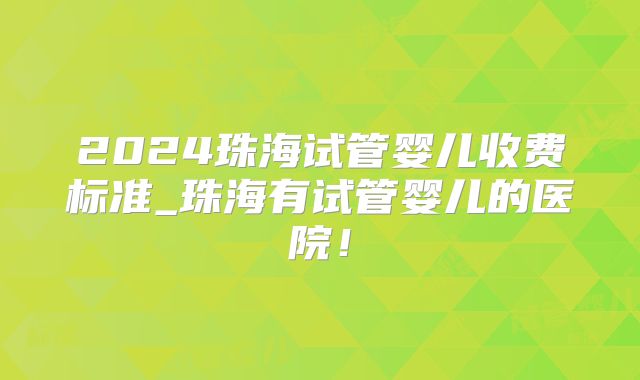 2024珠海试管婴儿收费标准_珠海有试管婴儿的医院！