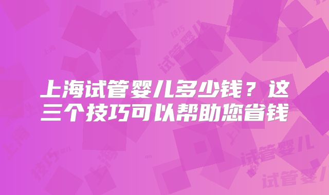 上海试管婴儿多少钱？这三个技巧可以帮助您省钱