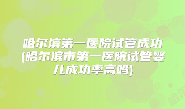 哈尔滨第一医院试管成功(哈尔滨市第一医院试管婴儿成功率高吗)