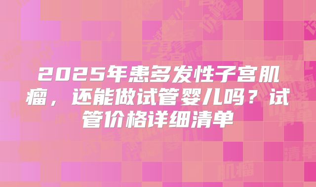 2025年患多发性子宫肌瘤，还能做试管婴儿吗？试管价格详细清单