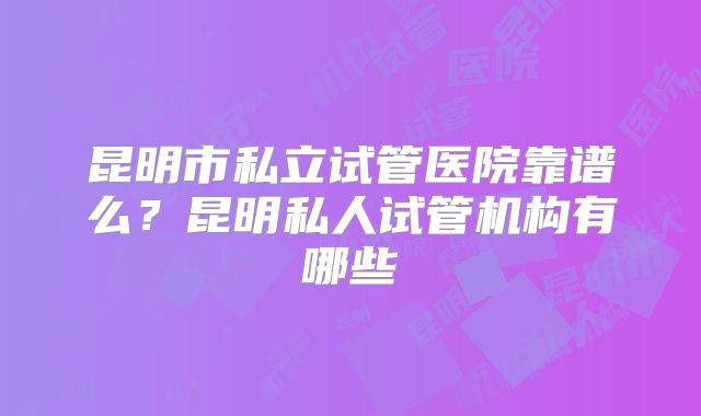 昆明市私立试管医院靠谱么？昆明私人试管机构有哪些
