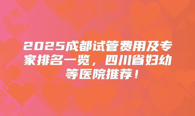 2025成都试管费用及专家排名一览，四川省妇幼 等医院推荐！