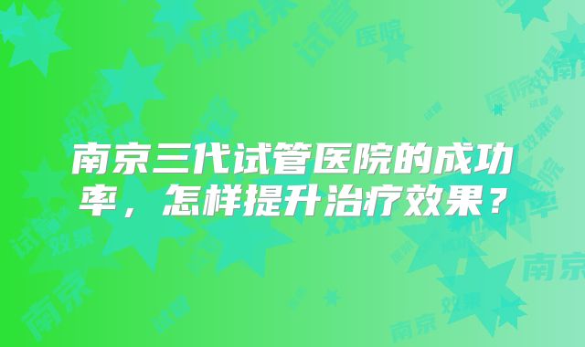 南京三代试管医院的成功率，怎样提升治疗效果？