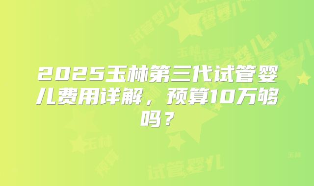 2025玉林第三代试管婴儿费用详解,预算10万够吗?