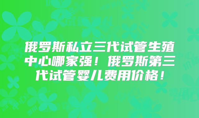 俄罗斯私立三代试管生殖中心哪家强!俄罗斯第三代试管婴儿费用价格!