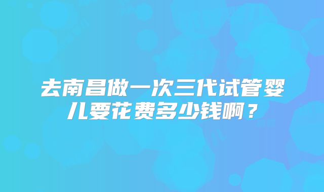 去南昌做一次三代试管婴儿要花费多少钱啊？