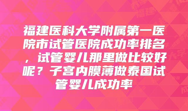 福建医科大学附属第一医院市试管医院成功率排名，试管婴儿那里做比较好呢？子宫内膜薄做泰国试管婴儿成功率