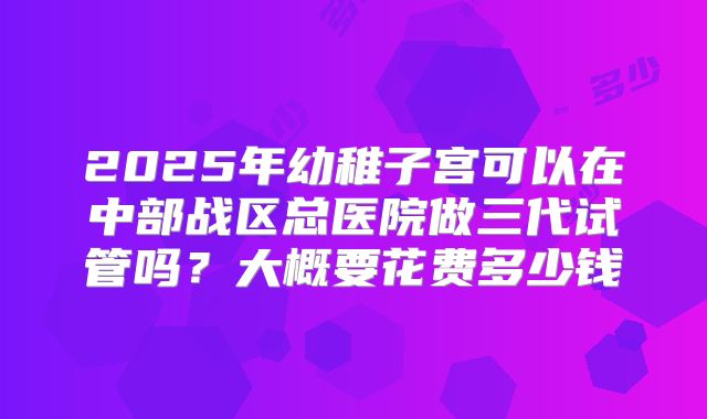 2025年幼稚子宫可以在中部战区总医院做三代试管吗?大概要花费多少钱