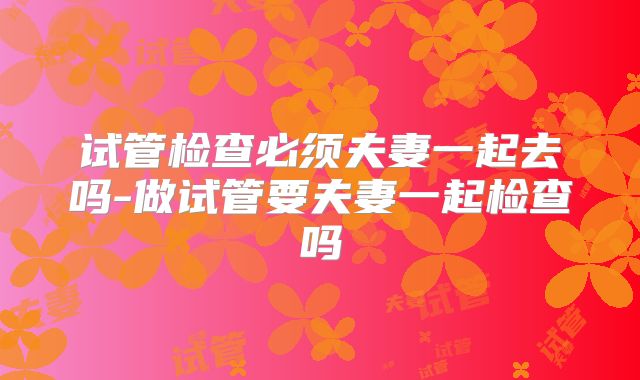 试管检查必须夫妻一起去吗-做试管要夫妻一起检查吗
