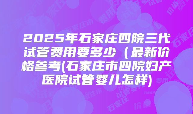 2025年石家庄四院三代试管费用要多少（最新价格参考(石家庄市四院妇产医院试管婴儿怎样)