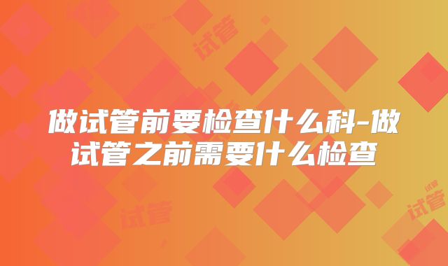 做试管前要检查什么科-做试管之前需要什么检查