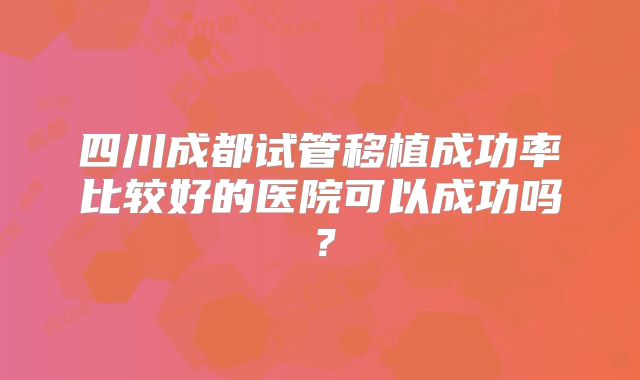 四川成都试管移植成功率比较好的医院可以成功吗?