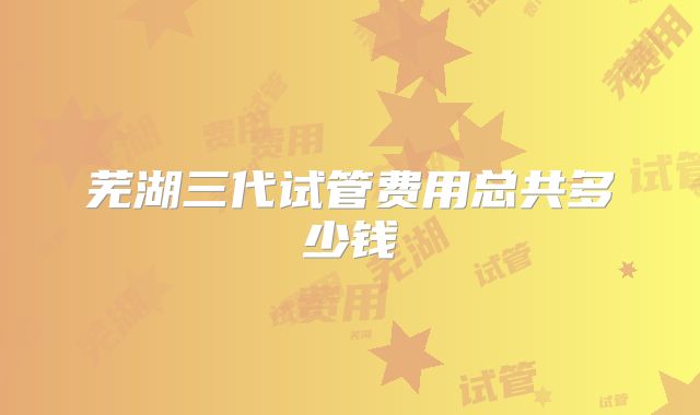 芜湖三代试管费用总共多少钱
