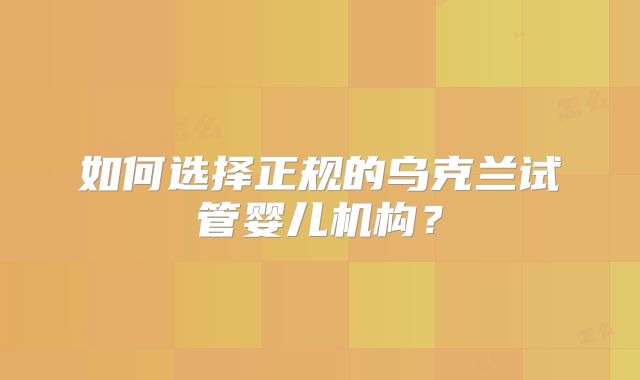 如何选择正规的乌克兰试管婴儿机构？