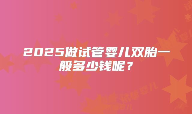 2025做试管婴儿双胎一般多少钱呢?