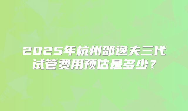 2025年杭州邵逸夫三代试管费用预估是多少？